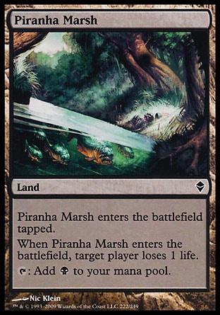 Piranha Marsh (0, ) 0/0\nLand\nPiranha Marsh enters the battlefield tapped.<br />\nWhen Piranha Marsh enters the battlefield, target player loses 1 life.<br />\n{T}: Add {B} to your mana pool.\nZendikar: Common\n\n