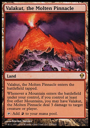 Valakut, the Molten Pinnacle (0, ) 0/0\nLand\nValakut, the Molten Pinnacle enters the battlefield tapped.<br />\nWhenever a Mountain enters the battlefield under your control, if you control at least five other Mountains, you may have Valakut, the Molten Pinnacle deal 3 damage to target creature or player.<br />\n{T}: Add {R} to your mana pool.\nZendikar: Rare\n\n