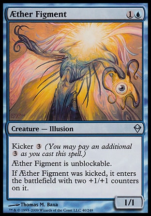 Æther Figment (2, 1U) 1/1\nCreature  — Illusion\nKicker {3} (You may pay an additional {3} as you cast this spell.)<br />\nÆther Figment is unblockable.<br />\nIf Æther Figment was kicked, it enters the battlefield with two +1/+1 counters on it.\nZendikar: Uncommon\n\n