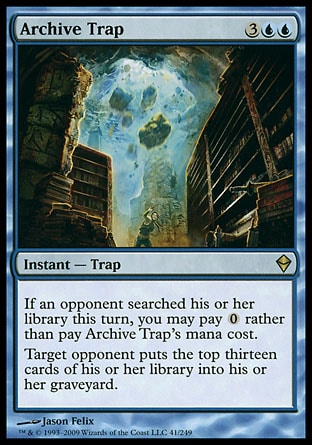 Archive Trap (5, 3UU) 0/0\nInstant  — Trap\nIf an opponent searched his or her library this turn, you may pay {0} rather than pay Archive Trap's mana cost.<br />\nTarget opponent puts the top thirteen cards of his or her library into his or her graveyard.\nZendikar: Rare\n\n