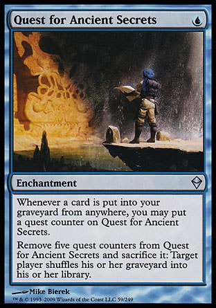 Quest for Ancient Secrets (1, U) 0/0\nEnchantment\nWhenever a card is put into your graveyard from anywhere, you may put a quest counter on Quest for Ancient Secrets.<br />\nRemove five quest counters from Quest for Ancient Secrets and sacrifice it: Target player shuffles his or her graveyard into his or her library.\nZendikar: Uncommon\n\n