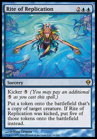 Rite of Replication (4, 2UU) 0/0\nSorcery\nKicker {5} (You may pay an additional {5} as you cast this spell.)<br />\nPut a token that's a copy of target creature onto the battlefield. If Rite of Replication was kicked, put five of those tokens onto the battlefield instead.\nZendikar: Rare\n\n