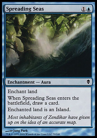 Spreading Seas (2, 1U) 0/0\nEnchantment  — Aura\nEnchant land<br />\nWhen Spreading Seas enters the battlefield, draw a card.<br />\nEnchanted land is an Island.\nZendikar: Common\n\n
