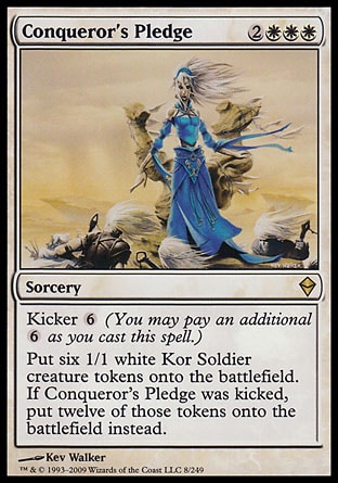 Conqueror's Pledge (5, 2WWW) 0/0\nSorcery\nKicker {6} (You may pay an additional {6} as you cast this spell.)<br />\nPut six 1/1 white Kor Soldier creature tokens onto the battlefield. If Conqueror's Pledge was kicked, put twelve of those tokens onto the battlefield instead.\nZendikar: Rare\n\n