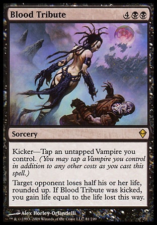 Blood Tribute (6, 4BB) 0/0\nSorcery\nKicker—Tap an untapped Vampire you control. (You may tap a Vampire you control in addition to any other costs as you cast this spell.)<br />\nTarget opponent loses half his or her life, rounded up. If Blood Tribute was kicked, you gain life equal to the life lost this way.\nZendikar: Rare\n\n