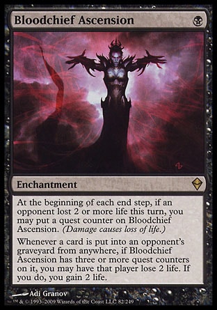 Bloodchief Ascension (1, B) 0/0\nEnchantment\nAt the beginning of each end step, if an opponent lost 2 or more life this turn, you may put a quest counter on Bloodchief Ascension. (Damage causes loss of life.)<br />\nWhenever a card is put into an opponent's graveyard from anywhere, if Bloodchief Ascension has three or more quest counters on it, you may have that player lose 2 life. If you do, you gain 2 life.\nZendikar: Rare\n\n