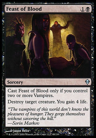 Feast of Blood (2, 1B) 0/0\nSorcery\nCast Feast of Blood only if you control two or more Vampires.<br />\nDestroy target creature. You gain 4 life.\nZendikar: Uncommon\n\n