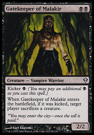 Gatekeeper of Malakir (2, BB) 2/2\nCreature  — Vampire Warrior\nKicker {B} (You may pay an additional {B} as you cast this spell.)<br />\nWhen Gatekeeper of Malakir enters the battlefield, if it was kicked, target player sacrifices a creature.\nZendikar: Uncommon\n\n