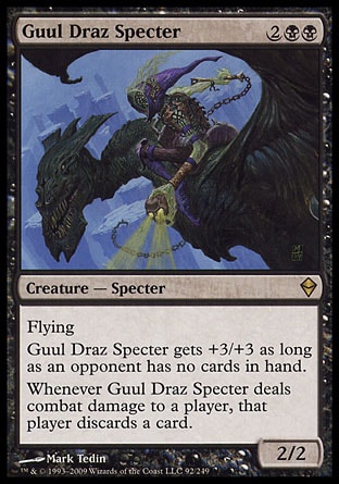 Guul Draz Specter (4, 2BB) 2/2\nCreature  — Specter\nFlying<br />\nGuul Draz Specter gets +3/+3 as long as an opponent has no cards in hand.<br />\nWhenever Guul Draz Specter deals combat damage to a player, that player discards a card.\nZendikar: Rare\n\n