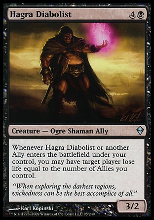 Hagra Diabolist (5, 4B) 3/2\nCreature  — Ogre Shaman Ally\nWhenever Hagra Diabolist or another Ally enters the battlefield under your control, you may have target player lose life equal to the number of Allies you control.\nZendikar: Uncommon\n\n