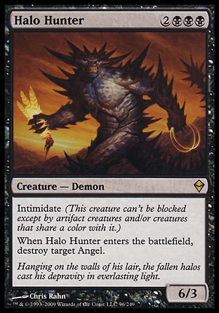 Halo Hunter (5, 2BBB) 6/3\nCreature  — Demon\nIntimidate (This creature can't be blocked except by artifact creatures and/or creatures that share a color with it.)<br />\nWhen Halo Hunter enters the battlefield, destroy target Angel.\nZendikar: Rare\n\n