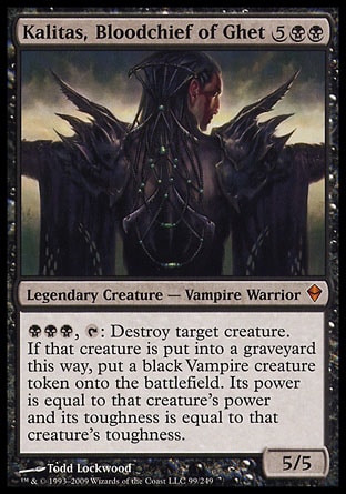 Kalitas, Bloodchief of Ghet (7, 5BB) 5/5
Legendary Creature  — Vampire Warrior
{B}{B}{B}, {T}: Destroy target creature. If that creature is put into a graveyard this way, put a black Vampire creature token onto the battlefield. Its power is equal to that creature's power and its toughness is equal to that creature's toughness.
Zendikar: Mythic Rare

